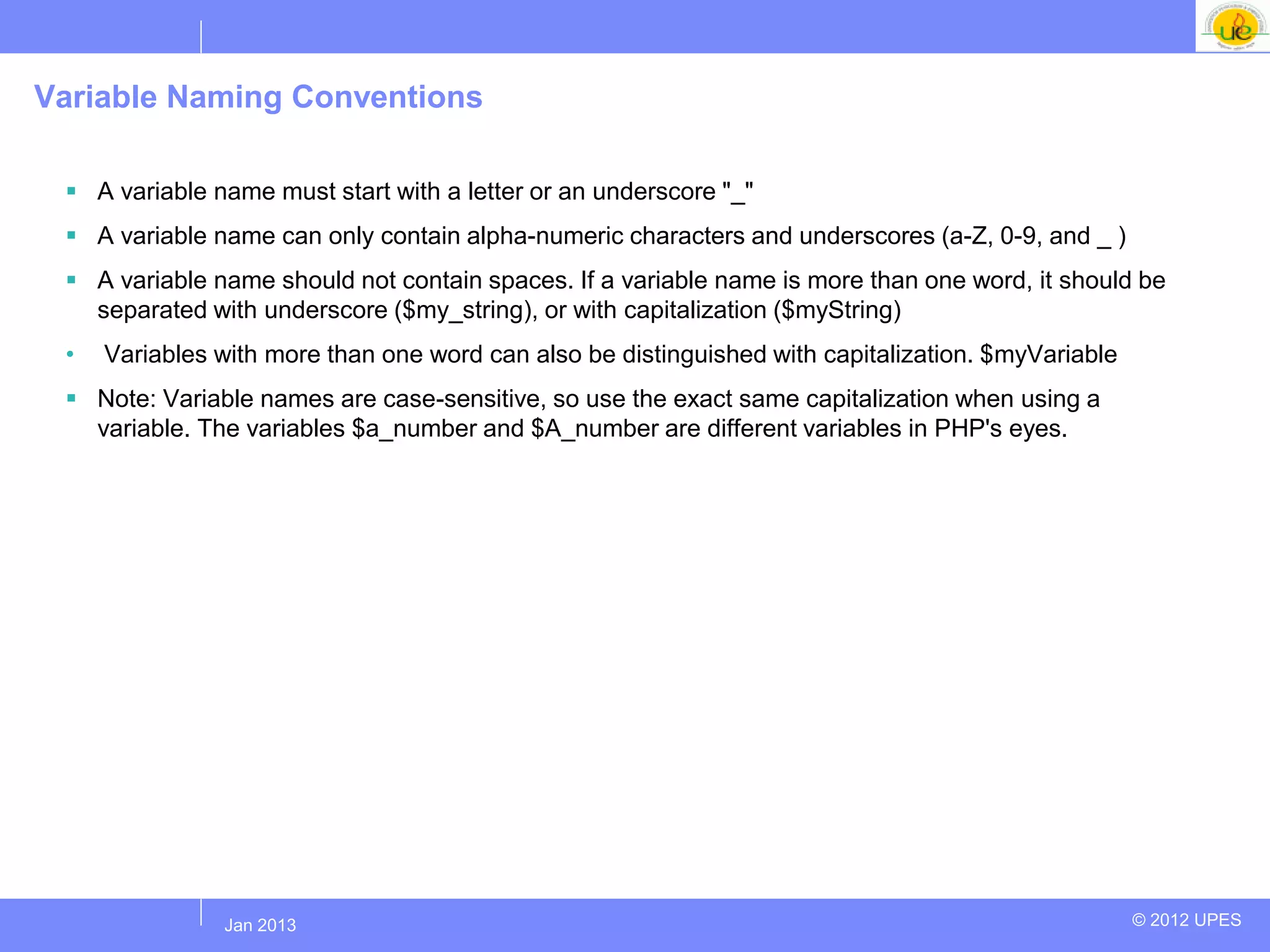 Variable Naming Conventions

  A variable name must start with a letter or an underscore "_"
  A variable name can only contain alpha-numeric characters and underscores (a-Z, 0-9, and _ )
  A variable name should not contain spaces. If a variable name is more than one word, it should be
   separated with underscore ($my_string), or with capitalization ($myString)
 •   Variables with more than one word can also be distinguished with capitalization. $myVariable
  Note: Variable names are case-sensitive, so use the exact same capitalization when using a
   variable. The variables $a_number and $A_number are different variables in PHP's eyes.




              Jul 2012
               Jan 2013                                                                             © 2012 UPES
 