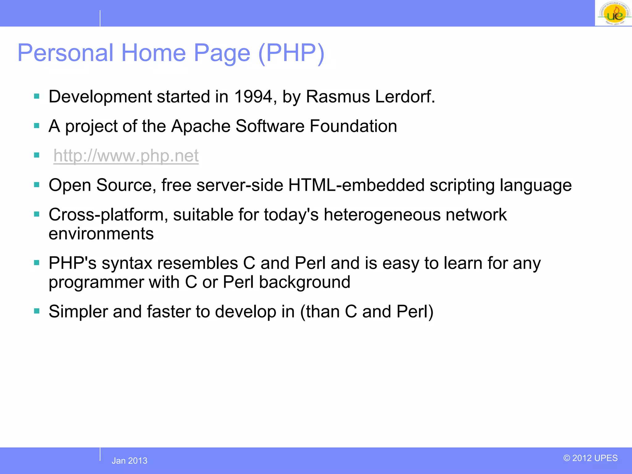 Personal Home Page (PHP)
  Development started in 1994, by Rasmus Lerdorf.
  A project of the Apache Software Foundation
  http://www.php.net
  Open Source, free server-side HTML-embedded scripting language
  Cross-platform, suitable for today's heterogeneous network
   environments
  PHP's syntax resembles C and Perl and is easy to learn for any
   programmer with C or Perl background
  Simpler and faster to develop in (than C and Perl)




          Jul 2012
           Jan 2013                                                 © 2012 UPES
 