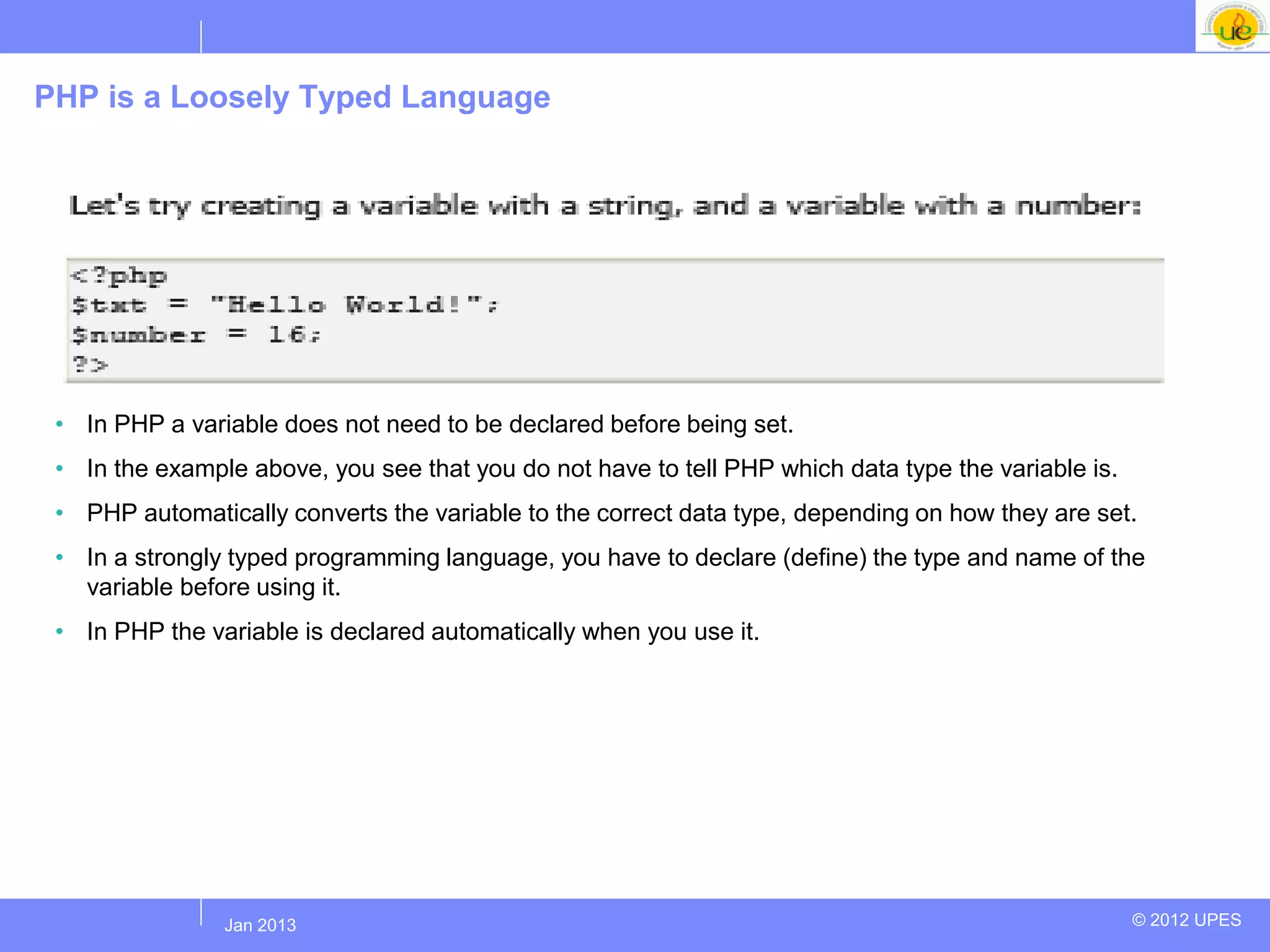 PHP is a Loosely Typed Language




 • In PHP a variable does not need to be declared before being set.
 • In the example above, you see that you do not have to tell PHP which data type the variable is.
 • PHP automatically converts the variable to the correct data type, depending on how they are set.
 • In a strongly typed programming language, you have to declare (define) the type and name of the
   variable before using it.
 • In PHP the variable is declared automatically when you use it.




               Jul 2012
                Jan 2013                                                                             © 2012 UPES
 