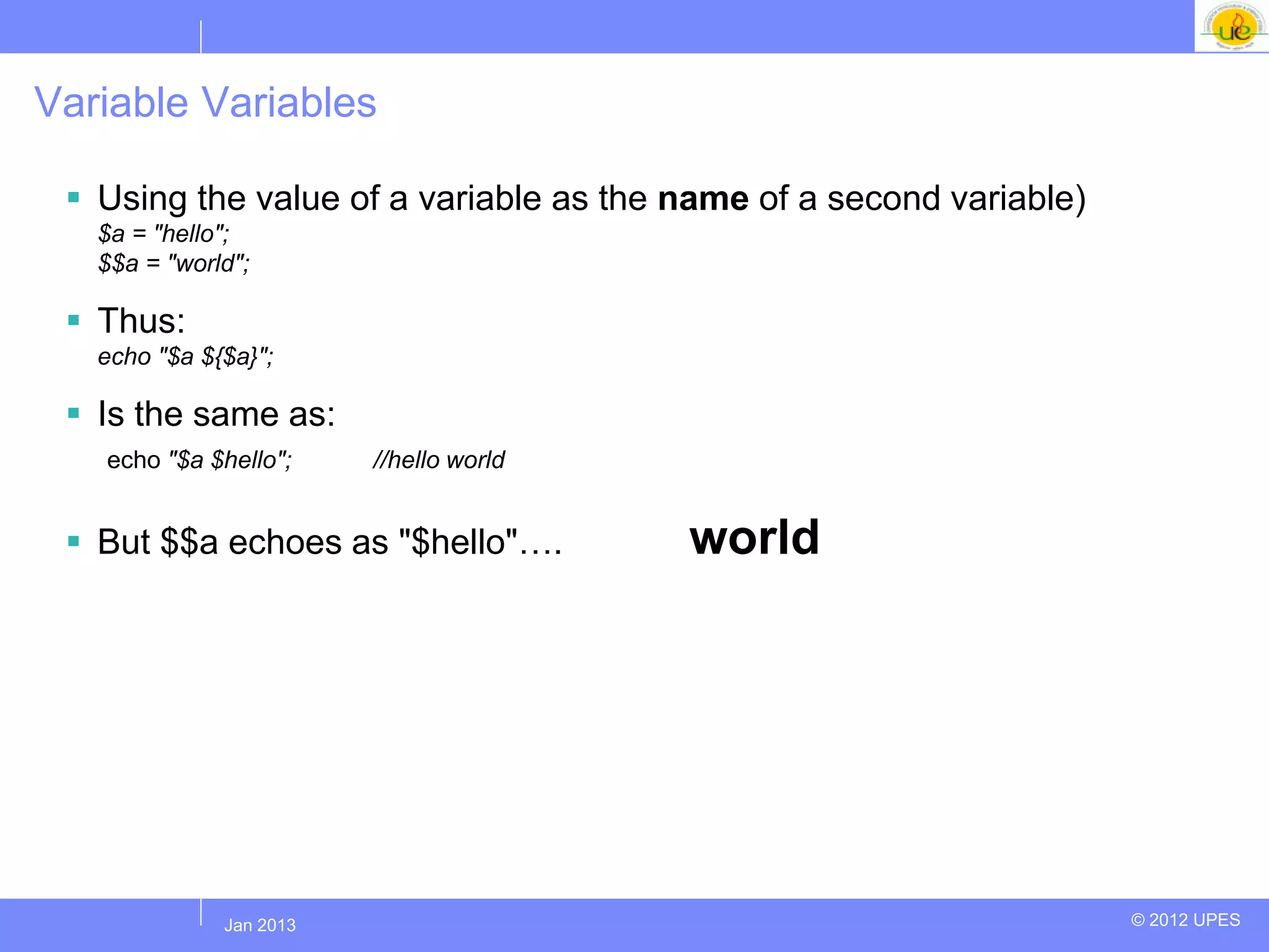 Variable Variables

  Using the value of a variable as the name of a second variable)
   $a = "hello";
   $$a = "world";

  Thus:
   echo "$a ${$a}";

  Is the same as:
   echo "$a $hello";     //hello world


  But $$a echoes as "$hello"….          world




             Jul 2012
              Jan 2013                                               © 2012 UPES
 