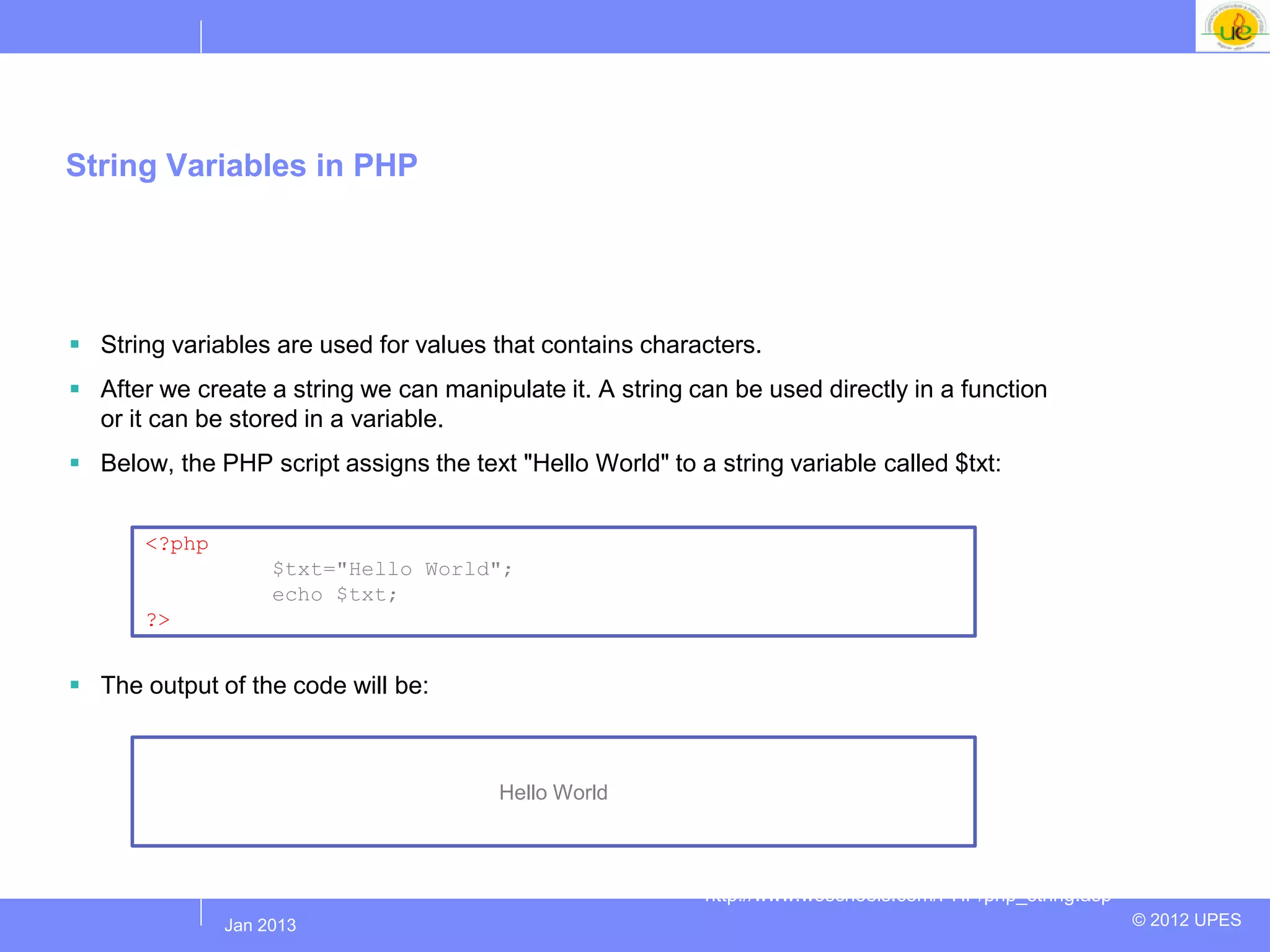 String Variables in PHP




 String variables are used for values that contains characters.
 After we create a string we can manipulate it. A string can be used directly in a function
  or it can be stored in a variable.
 Below, the PHP script assigns the text "Hello World" to a string variable called $txt:


       <?php
                     $txt="Hello World";
                     echo $txt;
       ?>


 The output of the code will be:



                                        Hello World



                                                            http://www.w3schools.com/PHP/php_string.asp
               Jul 2012
                Jan 2013                                                                                  © 2012 UPES
 