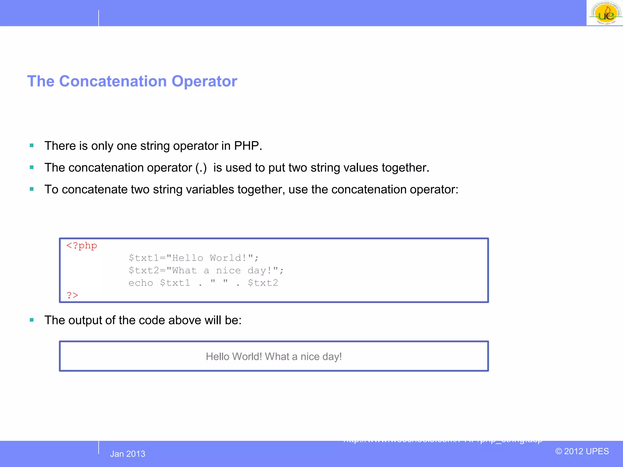 The Concatenation Operator



 There is only one string operator in PHP.
 The concatenation operator (.) is used to put two string values together.
 To concatenate two string variables together, use the concatenation operator:



      <?php
                   $txt1="Hello World!";
                   $txt2="What a nice day!";
                   echo $txt1 . " " . $txt2;
      ?>

 The output of the code above will be:

                                 Hello World! What a nice day!




                                                                 http://www.w3schools.com/PHP/php_string.asp
              Jul 2012
               Jan 2013                                                                                        © 2012 UPES
 
