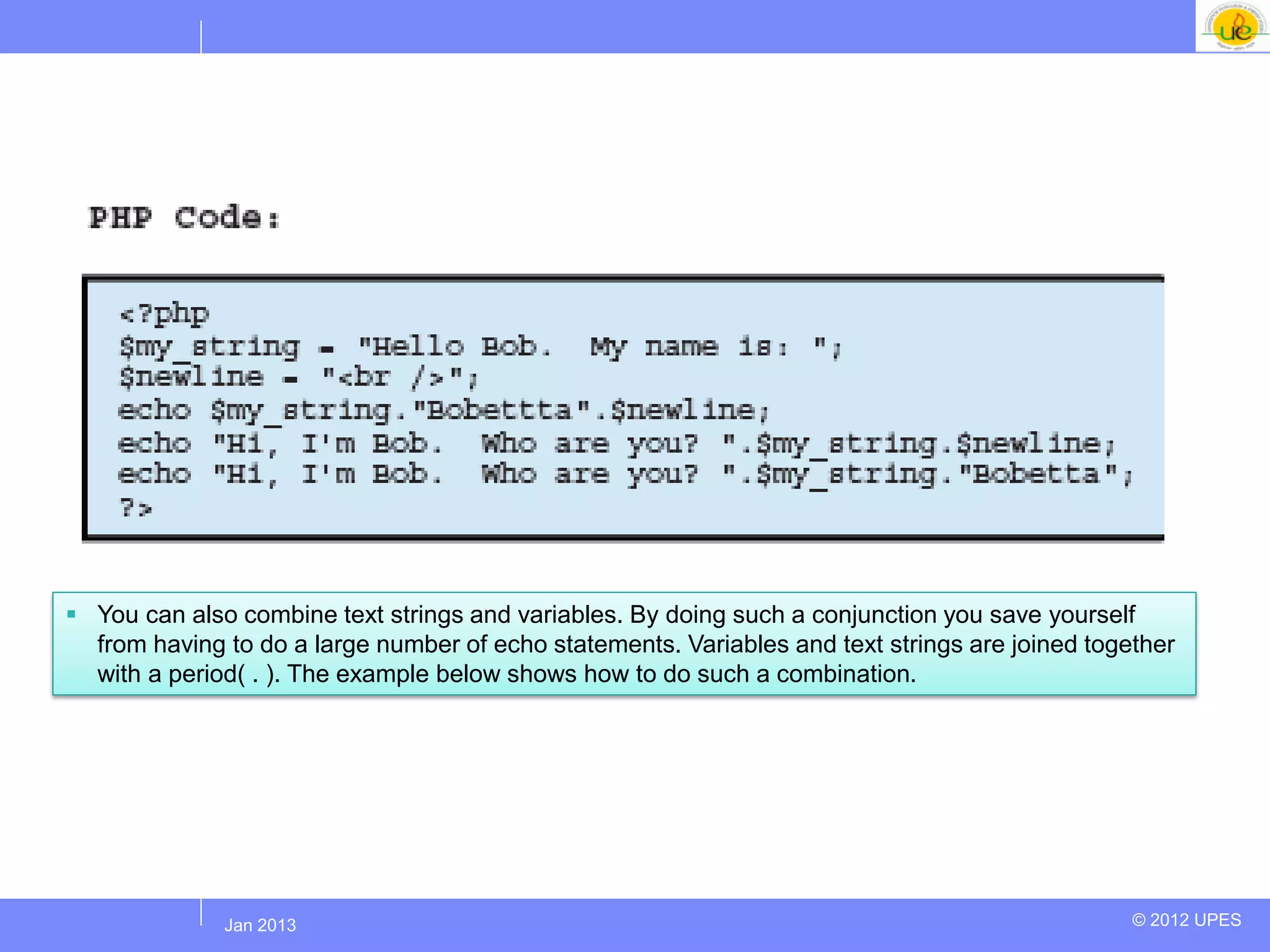  You can also combine text strings and variables. By doing such a conjunction you save yourself
  from having to do a large number of echo statements. Variables and text strings are joined together
  with a period( . ). The example below shows how to do such a combination.




             Jul 2012
              Jan 2013                                                                           © 2012 UPES
 