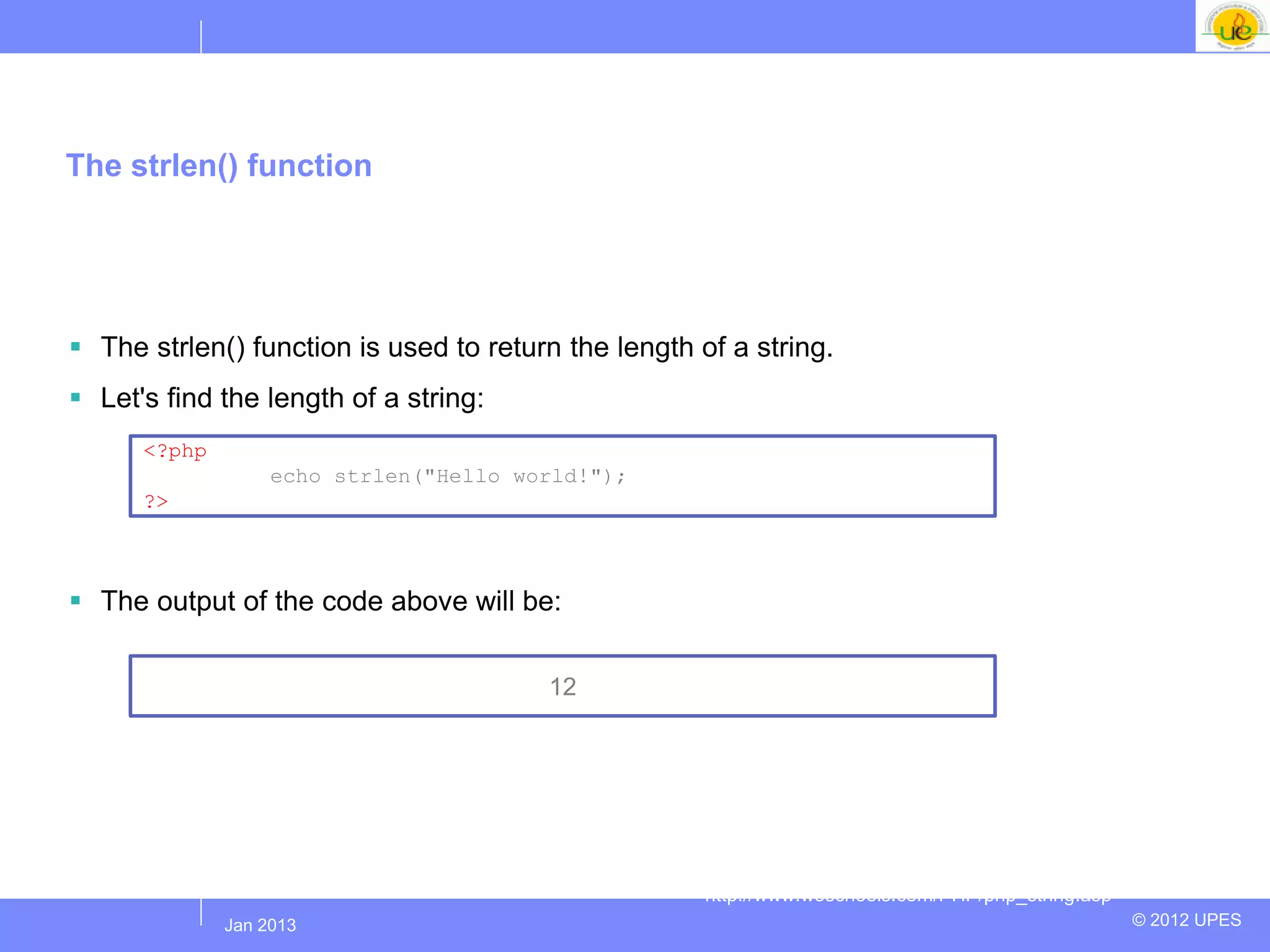 The strlen() function




 The strlen() function is used to return the length of a string.
 Let's find the length of a string:
      <?php
                    echo strlen("Hello world!");
      ?>



 The output of the code above will be:


                                         12




                                                      http://www.w3schools.com/PHP/php_string.asp
              Jul 2012
               Jan 2013                                                                             © 2012 UPES
 