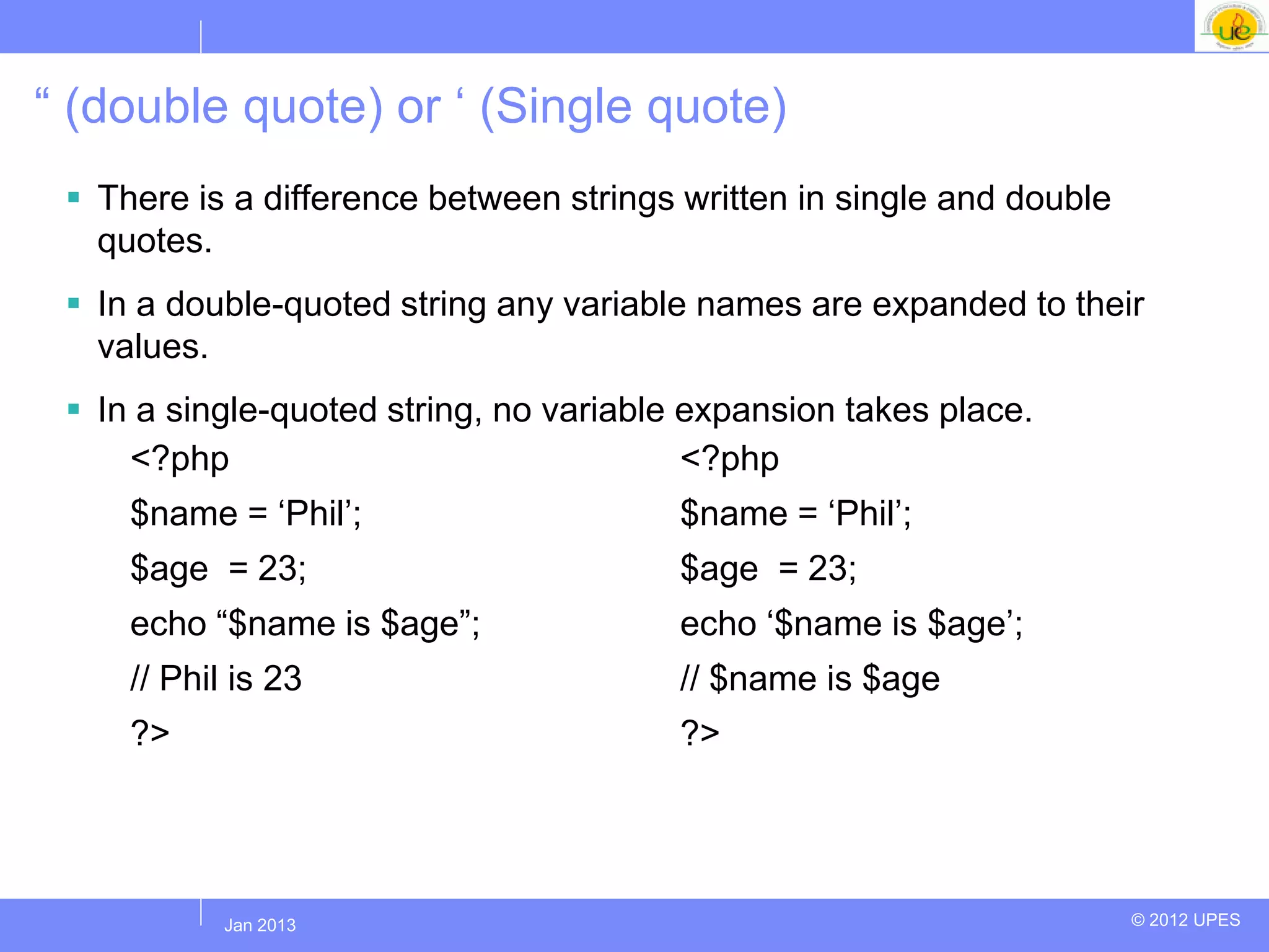“ (double quote) or „ (Single quote)
  There is a difference between strings written in single and double
   quotes.
  In a double-quoted string any variable names are expanded to their
   values.
  In a single-quoted string, no variable expansion takes place.
     <?php                                <?php
     $name = „Phil‟;                     $name = „Phil‟;
     $age = 23;                          $age = 23;
     echo “$name is $age”;               echo „$name is $age‟;
     // Phil is 23                       // $name is $age
     ?>                                  ?>




           Jul 2012
            Jan 2013                                                    © 2012 UPES
 