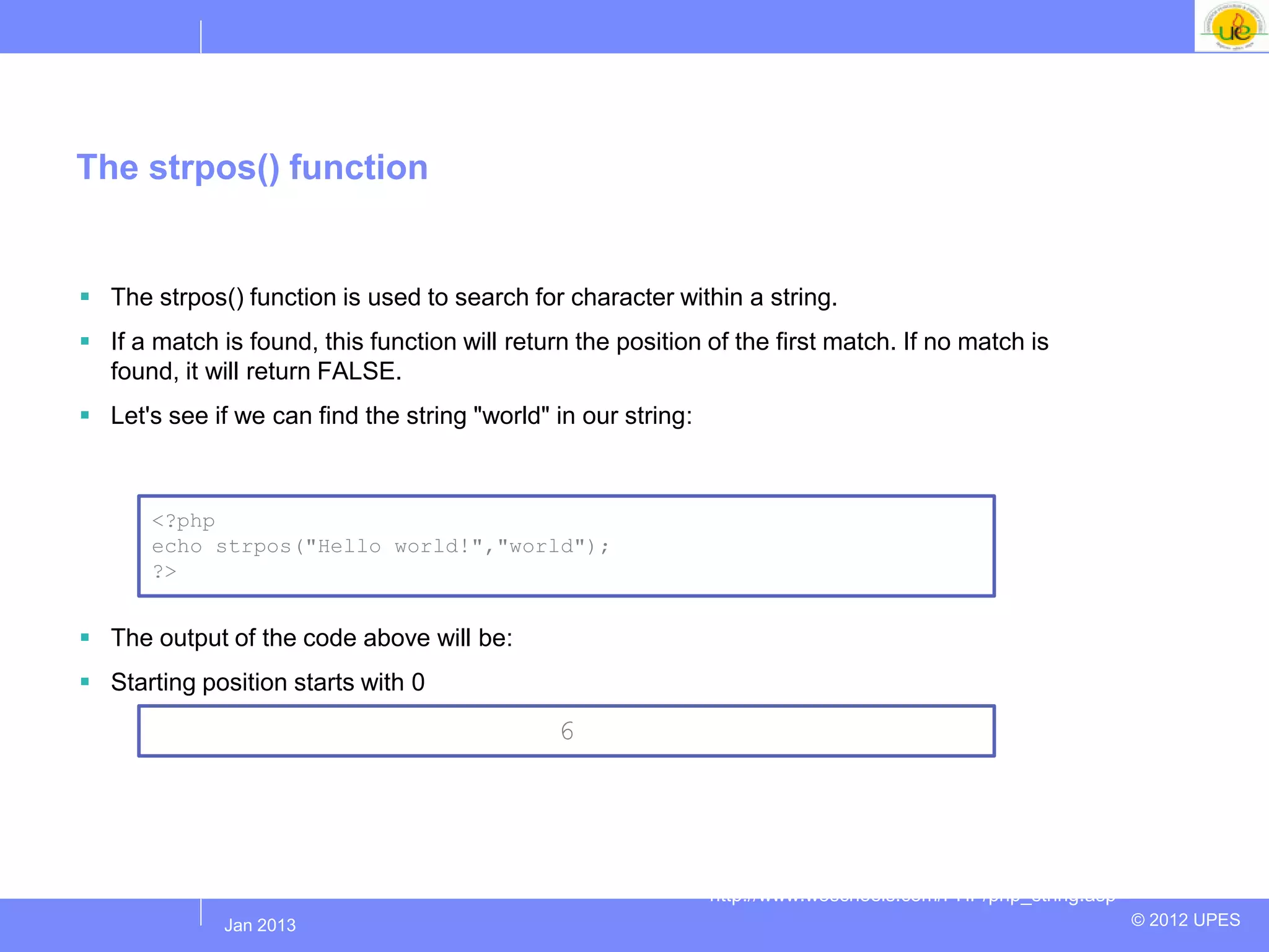 The strpos() function


 The strpos() function is used to search for character within a string.
 If a match is found, this function will return the position of the first match. If no match is
  found, it will return FALSE.
 Let's see if we can find the string "world" in our string:



       <?php
       echo strpos("Hello world!","world");
       ?>


 The output of the code above will be:
 Starting position starts with 0
                                               6




                                                               http://www.w3schools.com/PHP/php_string.asp
             Jul 2012
              Jan 2013                                                                                       © 2012 UPES
 