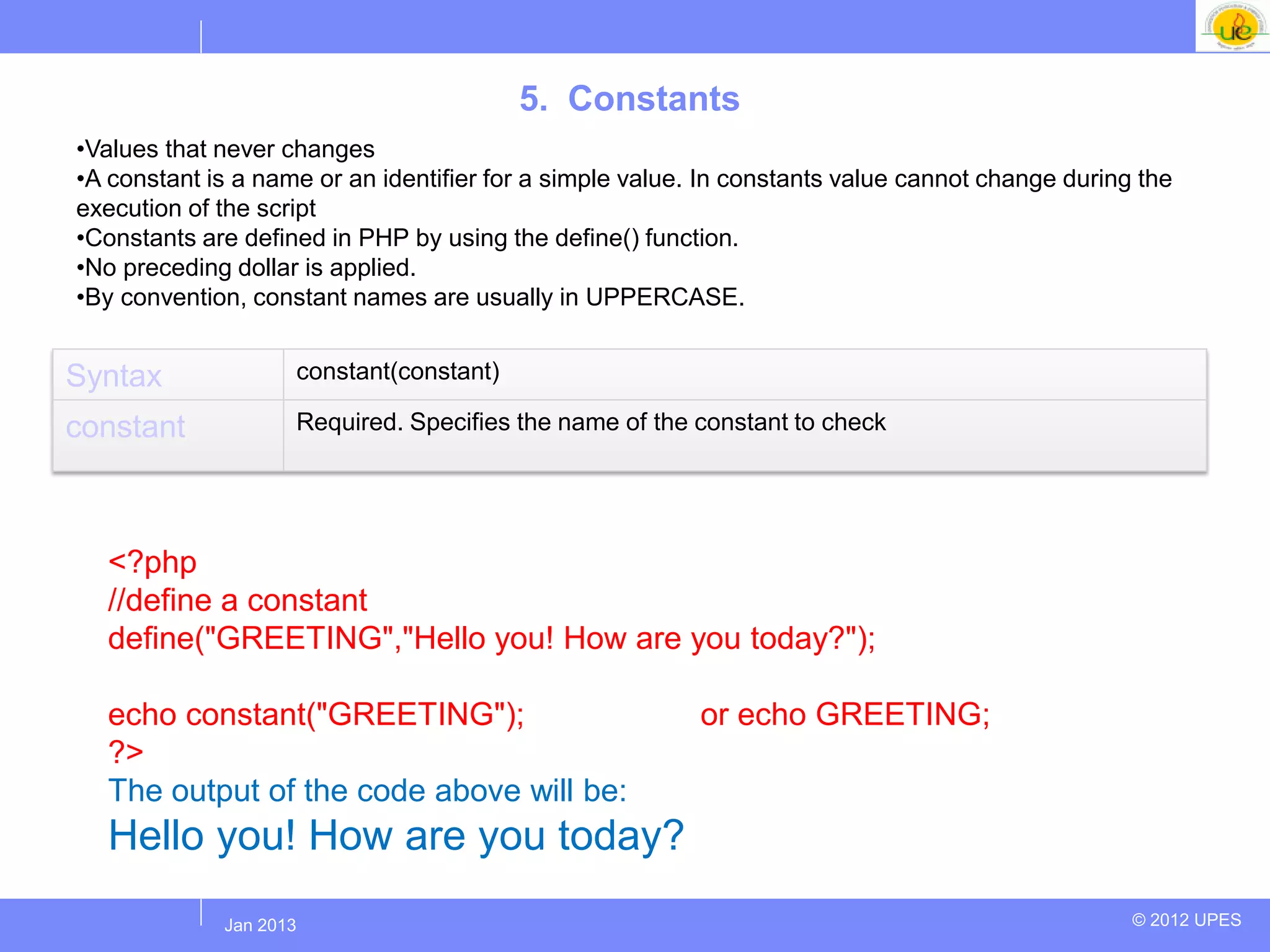 5. Constants
•Values that never changes
•A constant is a name or an identifier for a simple value. In constants value cannot change during the
execution of the script
•Constants are defined in PHP by using the define() function.
•No preceding dollar is applied.
•By convention, constant names are usually in UPPERCASE.


Syntax              constant(constant)

constant            Required. Specifies the name of the constant to check



  Example
  <?php
  //define a constant
  define("GREETING","Hello you! How are you today?");

  echo constant("GREETING");                              or echo GREETING;
  ?>
  The output of the code above will be:
  Hello you! How are you today?
            Jul 2012
             Jan 2013                                                                             © 2012 UPES
 