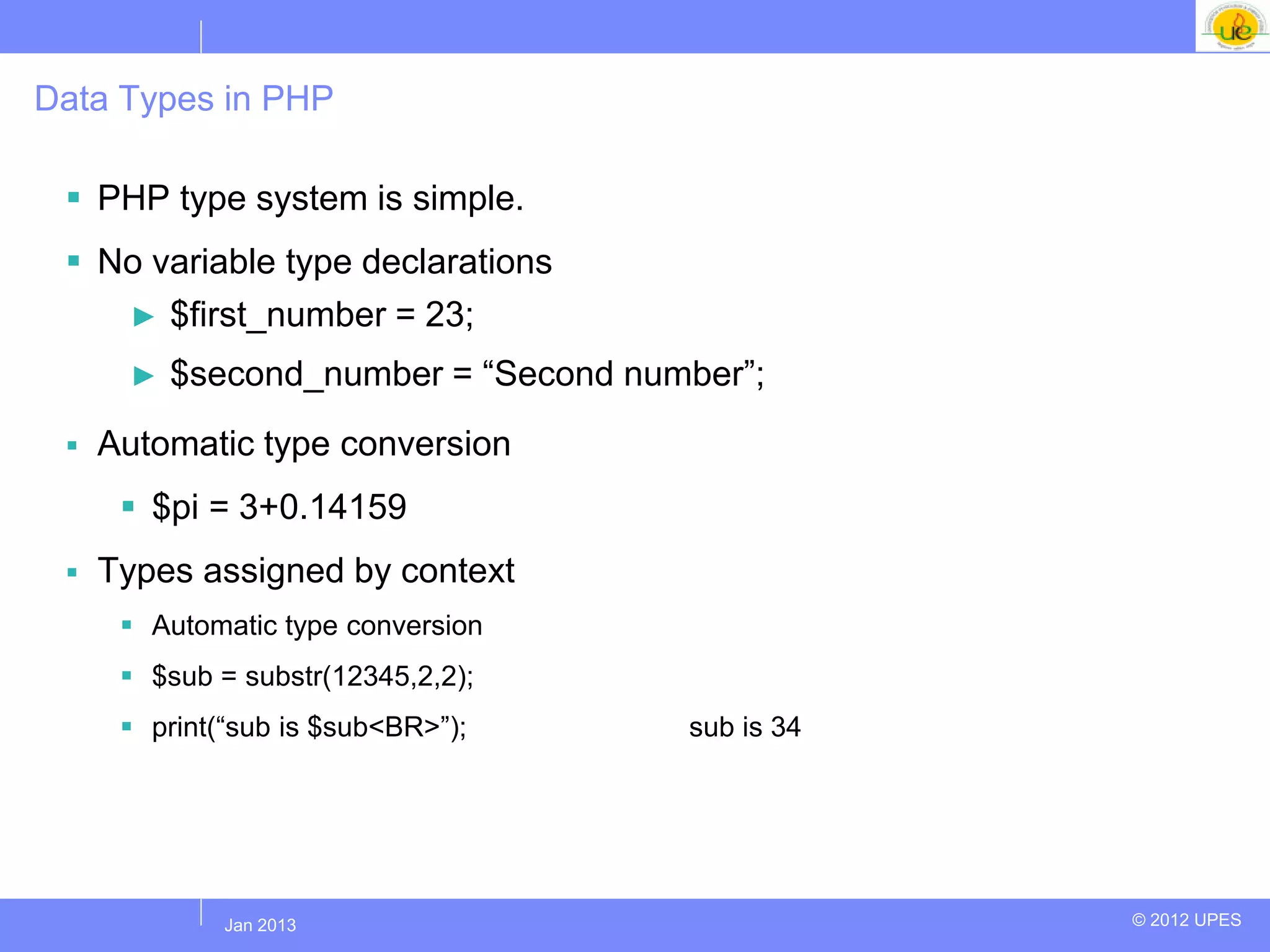 Data Types in PHP

  PHP type system is simple.
  No variable type declarations
    ► $first_number = 23;

      ►   $second_number = “Second number”;
    Automatic type conversion
       $pi = 3+0.14159
    Types assigned by context
       Automatic type conversion
       $sub = substr(12345,2,2);
       print(“sub is $sub<BR>”);     sub is 34




             Jul 2012
              Jan 2013                            © 2012 UPES
 