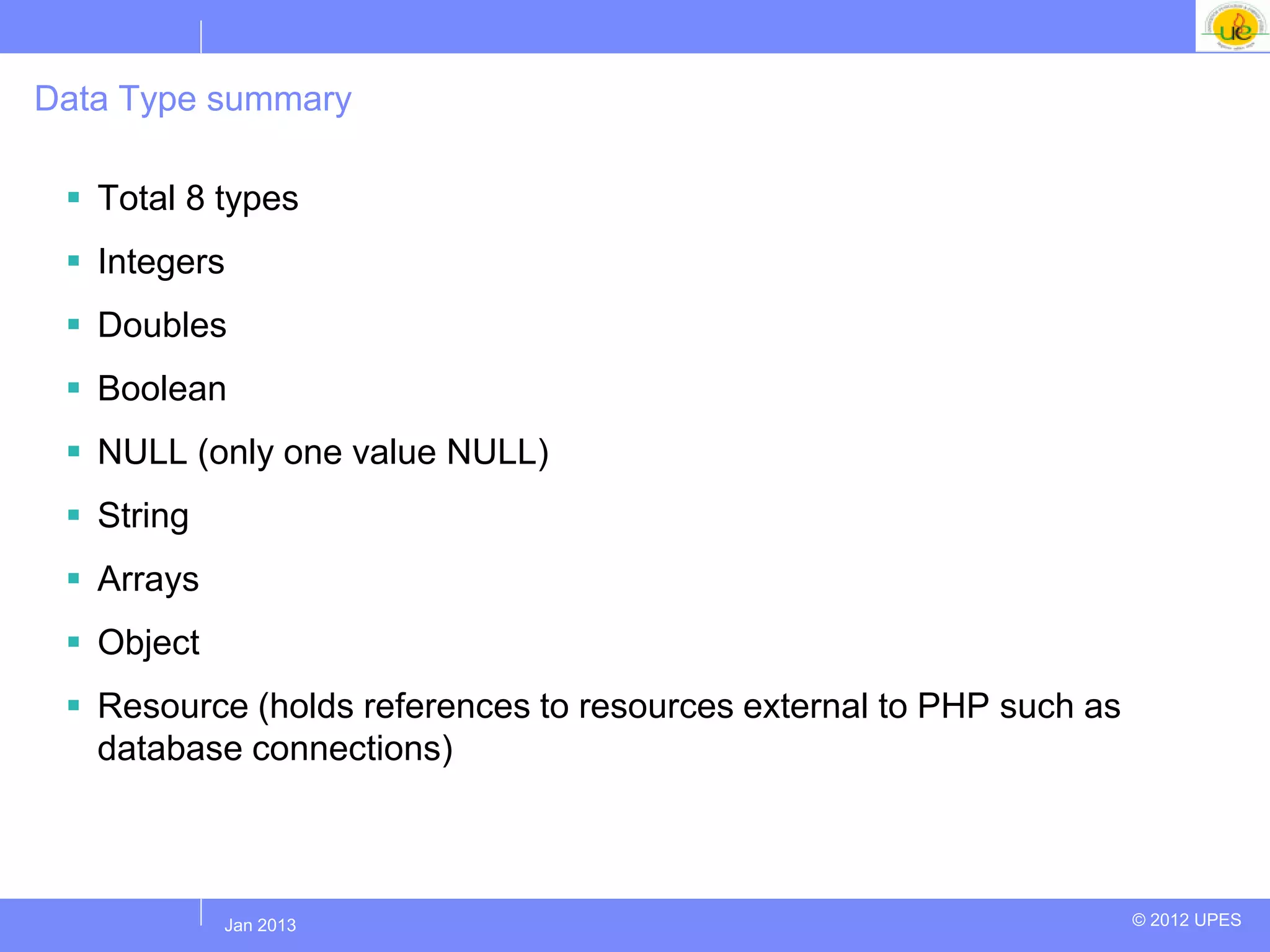 Data Type summary

  Total 8 types
  Integers
  Doubles
  Boolean
  NULL (only one value NULL)
  String
  Arrays
  Object
  Resource (holds references to resources external to PHP such as
   database connections)



            Jul 2012
             Jan 2013                                                © 2012 UPES
 
