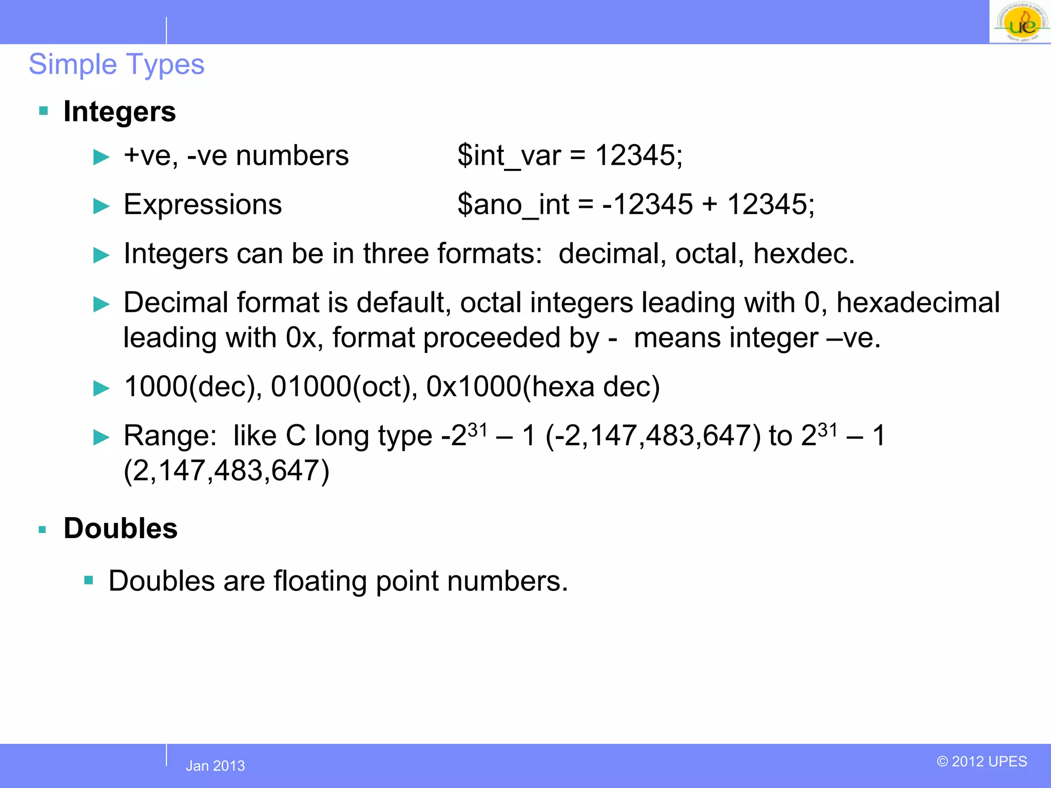 Simple Types
 Integers
    ► +ve, -ve numbers             $int_var = 12345;
     ►   Expressions               $ano_int = -12345 + 12345;
     ►   Integers can be in three formats: decimal, octal, hexdec.
     ►   Decimal format is default, octal integers leading with 0, hexadecimal
         leading with 0x, format proceeded by - means integer –ve.
     ►   1000(dec), 01000(oct), 0x1000(hexa dec)
     ►   Range: like C long type -231 – 1 (-2,147,483,647) to 231 – 1
         (2,147,483,647)
   Doubles
      Doubles are floating point numbers.




             Jul 2012
              Jan 2013                                                   © 2012 UPES
 