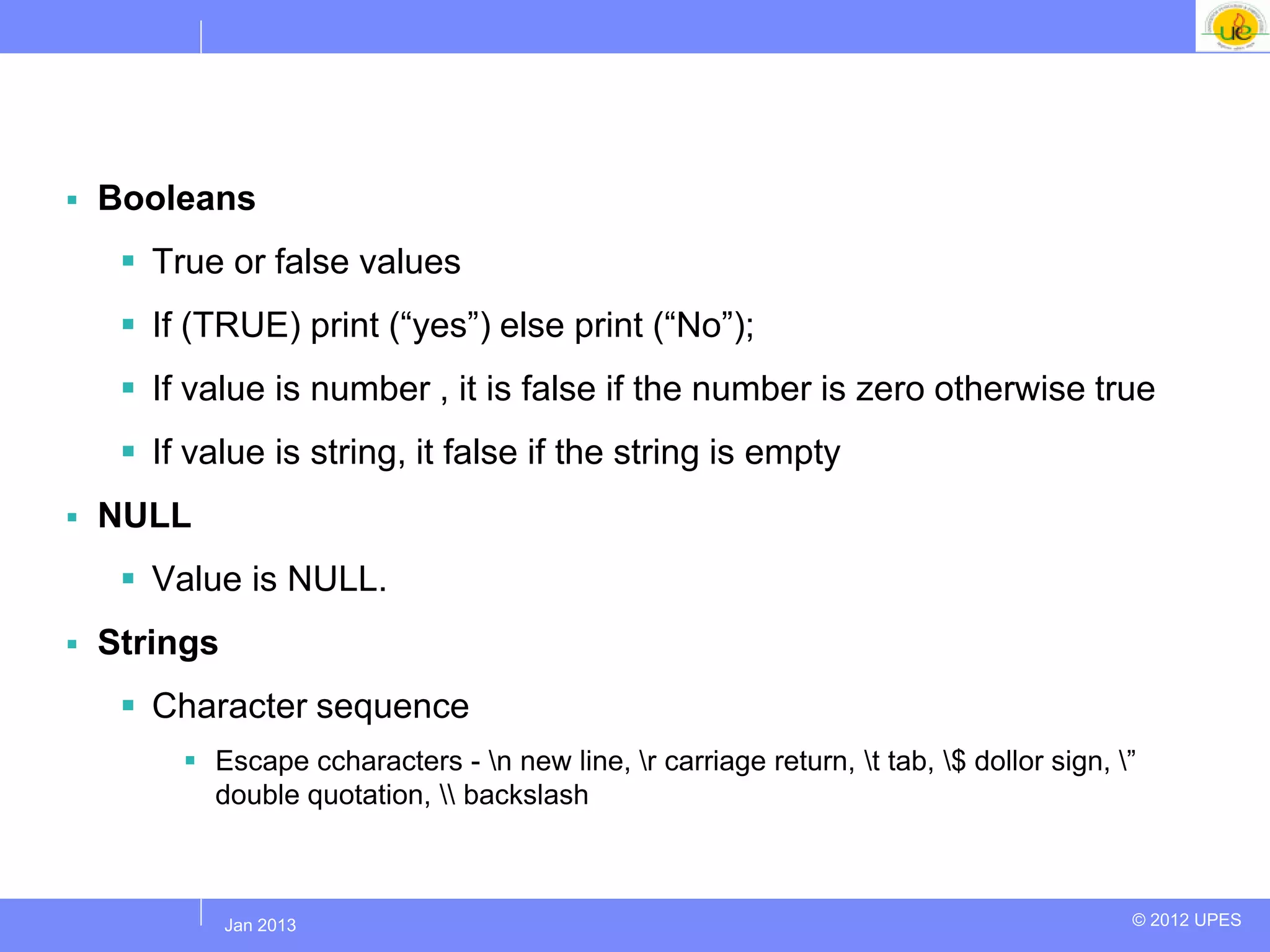    Booleans
      True or false values
      If (TRUE) print (“yes”) else print (“No”);
      If value is number , it is false if the number is zero otherwise true
      If value is string, it false if the string is empty
   NULL
      Value is NULL.
   Strings
      Character sequence
          Escape ccharacters - n new line, r carriage return, t tab, $ dollor sign, ”
           double quotation,  backslash



           Jul 2012
            Jan 2013                                                                      © 2012 UPES
 