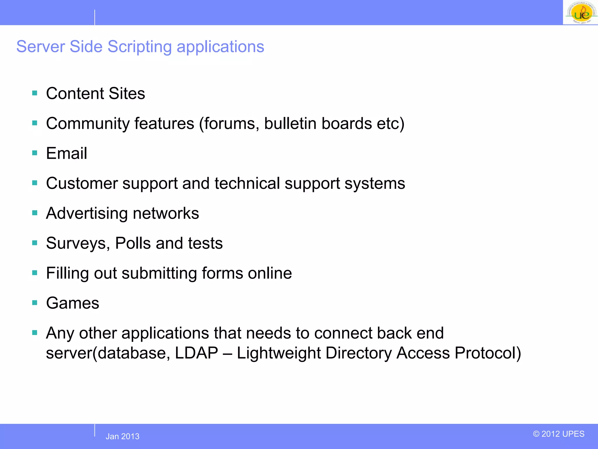 Server Side Scripting applications

   Content Sites
   Community features (forums, bulletin boards etc)
   Email
   Customer support and technical support systems
   Advertising networks
   Surveys, Polls and tests
   Filling out submitting forms online
   Games
   Any other applications that needs to connect back end
    server(database, LDAP – Lightweight Directory Access Protocol)



            Jul 2012
             Jan 2013                                                © 2012 UPES
 