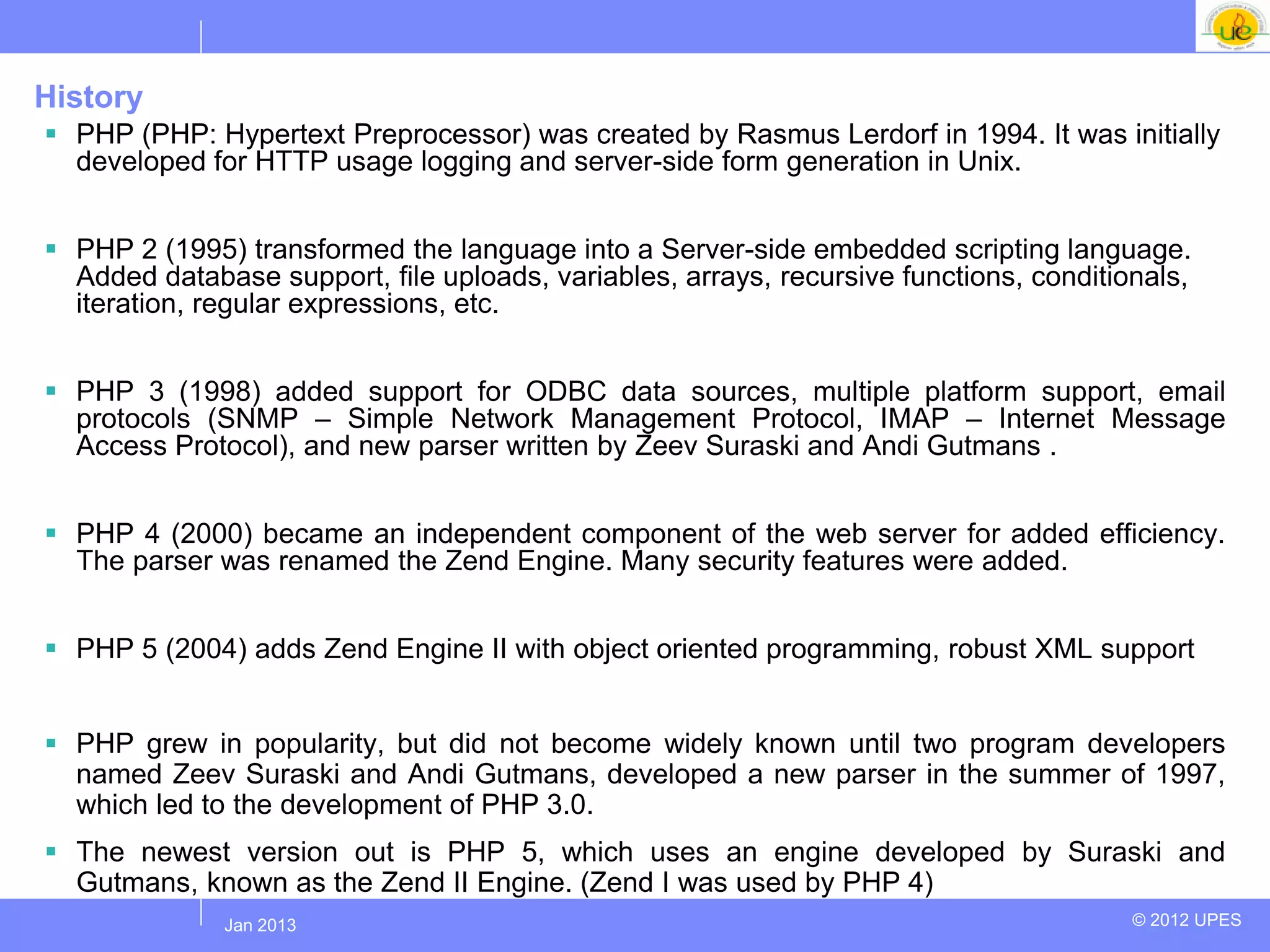 History
 PHP (PHP: Hypertext Preprocessor) was created by Rasmus Lerdorf in 1994. It was initially
  developed for HTTP usage logging and server-side form generation in Unix.


 PHP 2 (1995) transformed the language into a Server-side embedded scripting language.
  Added database support, file uploads, variables, arrays, recursive functions, conditionals,
  iteration, regular expressions, etc.


 PHP 3 (1998) added support for ODBC data sources, multiple platform support, email
  protocols (SNMP – Simple Network Management Protocol, IMAP – Internet Message
  Access Protocol), and new parser written by Zeev Suraski and Andi Gutmans .


 PHP 4 (2000) became an independent component of the web server for added efficiency.
  The parser was renamed the Zend Engine. Many security features were added.


 PHP 5 (2004) adds Zend Engine II with object oriented programming, robust XML support


 PHP grew in popularity, but did not become widely known until two program developers
  named Zeev Suraski and Andi Gutmans, developed a new parser in the summer of 1997,
  which led to the development of PHP 3.0.
 The newest version out is PHP 5, which uses an engine developed by Suraski and
  Gutmans, known as the Zend II Engine. (Zend I was used by PHP 4)
             Jul 2012
              Jan 2013                                                                  © 2012 UPES
 