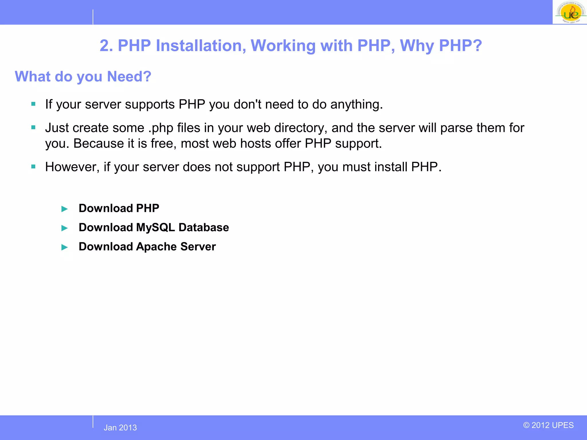 2. PHP Installation, Working with PHP, Why PHP?
What do you Need?
  If your server supports PHP you don't need to do anything.
  Just create some .php files in your web directory, and the server will parse them for
   you. Because it is free, most web hosts offer PHP support.
  However, if your server does not support PHP, you must install PHP.


      ►   Download PHP
      ►   Download MySQL Database
      ►   Download Apache Server




             Jul 2012
              Jan 2013                                                                 © 2012 UPES
 