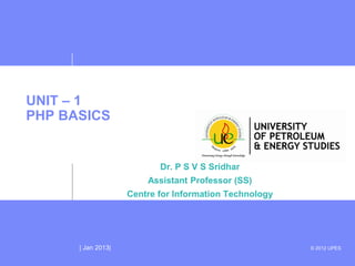 UNIT – 1
PHP BASICS


                           Dr. P S V S Sridhar
                        Assistant Professor (SS)
                    Centre for Information Technology




      | Jan 2013|                                       © 2012 UPES
 