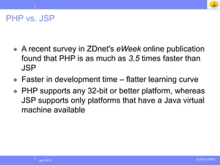 PHP vs. JSP

 HP is faster in execution time
  A recent survey in ZDnet's eWeek online publication
   found that PHP is as much as 3.5 times faster than
   JSP
  Faster in development time – flatter learning curve

  PHP supports any 32-bit or better platform, whereas
   JSP supports only platforms that have a Java virtual
   machine available




       Jul 2012
        Jan 2013                                    © 2012 UPES
 