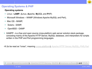 Operating Systems & PHP
  Operating systems
   Linux - LAMP, (Linux, Apache, MySQL and PHP)
   Microsoft Windows – WAMP (Windows Apache MySQL and Perl),
   Mac OS - MAMP,
   Solaris - SAMP,
   OpenBSD - OAMP

  XAMPP - is a free and open source cross-platform web server solution stack package,
   consisting mainly of the Apache HTTP Server, MySQL database, and interpreters for scripts
   written in the PHP and Perl programming languages.
 r:

 •X (to be read as "cross", meaning cross-platform), Apache HTTP Server, MySQL, PHP, Perl




   Linux (operating system), Apache HTTP Server, MySQL (database software) and PHP.
             Jul 2012                                                               © 2012 UPES
 