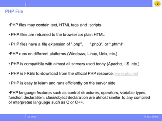 PHP File


 •PHP files may contain text, HTML tags and scripts

 • PHP files are returned to the browser as plain HTML

 • PHP files have a file extension of ".php",   ".php3", or ".phtml“

 •PHP runs on different platforms (Windows, Linux, Unix, etc.)

 • PHP is compatible with almost all servers used today (Apache, IIS, etc.)

 • PHP is FREE to download from the official PHP resource: www.php.net

 • PHP is easy to learn and runs efficiently on the server side.

 •PHP language features such as control structures, operators, variable types,
 function declaration, class/object declaration are almost similar to any compiled
 or interpreted language such as C or C++.


            Jul 2012                                                          © 2012 UPES
 