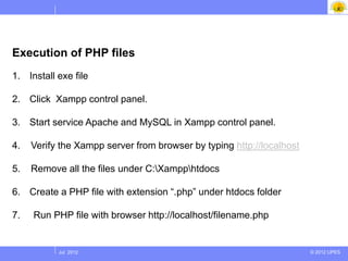 Execution of PHP files
1. Install exe file

2. Click Xampp control panel.

3. Start service Apache and MySQL in Xampp control panel.

4.   Verify the Xampp server from browser by typing http://localhost

5.   Remove all the files under C:Xampphtdocs

6. Create a PHP file with extension “.php” under htdocs folder

7.   Run PHP file with browser http://localhost/filename.php


           Jul 2012                                                    © 2012 UPES
 