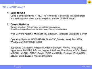 Why is PHP used?

   1. Easy to Use
     Code is embedded into HTML. The PHP code is enclosed in special start
     and end tags that allow you to jump into and out of "PHP mode".

   2. Cross Platform
     Runs on almost any Web server on several operating systems.
     One of the strongest features is the wide range of supported databases

     Web Servers: Apache, Microsoft IIS, Caudium, Netscape Enterprise Server

     Operating Systems: UNIX (HP-UX,OpenBSD,Solaris,Linux), Mac OSX,
     Windows NT/98/2000/XP/2003

     Supported Databases: Adabas D, dBase,Empress, FilePro (read-only),
     Hyperwave,IBM DB2, Informix, Ingres, InterBase, FrontBase, mSQL, Direct
     MS-SQL, MySQL, ODBC, Oracle (OCI7 and OCI8), Ovrimos, PostgreSQL,
     SQLite, Solid, Sybase, Velocis,Unix dbm



           Jul 2012
            Jul 2012                                                          © 2012 UPES
 