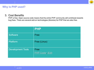 Why is PHP used?


 3. Cost Benefits
    PHP is free. Open source code means that the entire PHP community will contribute towards
    bug fixes. There are several add-on technologies (libraries) for PHP that are also free.




                                   PHP
    Software                       Free

    Platform                       Free (Linux)


    Development Tools              Free
                                   PHP Coder, jEdit




            Jul 2012
             Jul 2012                                                                           © 2012 UPES
 