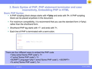3. Basic Syntax of PHP, PHP statement terminator and case
              insensitivity, Embedding PHP in HTML
Basic PHP Syntax
    A PHP scripting block always starts with <?php and ends with ?>. A PHP scripting
     block can be placed anywhere in the document.
    For maximum compatibility, it is recommend that you use the standard form (<?php)
     rather than the shorthand form.
    Shorthand PHP tag starts with <? and ends with ?>.
    Each line of PHP is terminated with a semi-colon.
             <html>
             <body>

             <?php
                       echo "Hello World";
             ?>

             </body>
             </html>

 There are four different ways to embed the PHP code
     <?php echo(“Some PHP code”); ?>
     <? echo(“Some PHP code”); ?>
     <SCRIPT Language=„php‟> echo(“Some PHP code”); </SCRIPT>
     <% echo(“Some PHP code”); %>

           Jul 2012
            Jan 2013                                                              © 2012 UPES
 