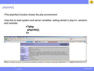 phpinfo()

 •The phpinfo() function shows the php environment

 •Use this to read system and server variables, setting stored in php.ini, versions,
 and modules
                        <?php
                         phpinfo();
                        ?>




            Jul 2012
             Jan 2013                                                           © 2012 UPES
 