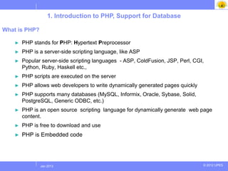 1. Introduction to PHP, Support for Database

What is PHP?

    ►   PHP stands for PHP: Hypertext Preprocessor
    ►   PHP is a server-side scripting language, like ASP
    ►   Popular server-side scripting languages - ASP, ColdFusion, JSP, Perl, CGI,
        Python, Ruby, Haskell etc.,
    ►   PHP scripts are executed on the server
    ►   PHP allows web developers to write dynamically generated pages quickly
    ►   PHP supports many databases (MySQL, Informix, Oracle, Sybase, Solid,
        PostgreSQL, Generic ODBC, etc.)
    ►   PHP is an open source scripting language for dynamically generate web page
        content.
    ►   PHP is free to download and use
    ►   PHP is Embedded code




              Jul 2012
               Jan 2013                                                          © 2012 UPES
 