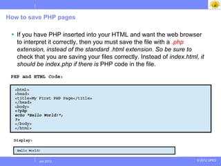 How to save PHP pages

  If you have PHP inserted into your HTML and want the web browser
   to interpret it correctly, then you must save the file with a .php
   extension, instead of the standard .html extension. So be sure to
   check that you are saving your files correctly. Instead of index.html, it
   should be index.php if there is PHP code in the file.




           Jul 2012
            Jan 2013                                                     © 2012 UPES
 