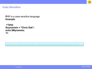 Case Sensitive


  PHP is a case sensitive language.
  Example

   <?php
  $mynameis = "Chris Oak";
  echo $Mynameis;
  ?>



  Warning: Undefined variable: Mynameis in D:samplecode.php on line 3




           Jul 2012
            Jan 2013                                                     © 2012 UPES
 