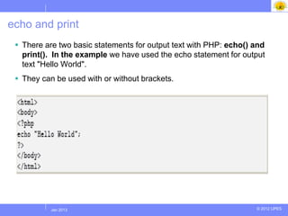 echo and print
  There are two basic statements for output text with PHP: echo() and
   print(). In the example we have used the echo statement for output
   text "Hello World".
  They can be used with or without brackets.




          Jul 2012
           Jan 2013                                                © 2012 UPES
 