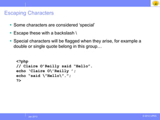 Escaping Characters

   Some characters are considered „special‟
   Escape these with a backslash 
   Special characters will be flagged when they arise, for example a
    double or single quote belong in this group…


     <?php
     // Claire O‟Reilly said “Hello”.
     echo „Claire O‟Reilly ‟;
     echo “said ”Hello”.”;
     ?>




          Jul 2012
           Jan 2013                                                     © 2012 UPES
 