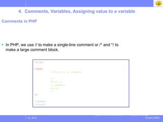 4. Comments, Variables, Assigning value to a variable

Comments in PHP




 In PHP, we use // to make a single-line comment or /* and */ to
  make a large comment block.

                    <body>

                    <?php
                              //This is a comment

                              /*
                              This is
                              a comment
                              block
                              */
                    ?>

                    </body>
                    </html>


                                                    http://www.w3schools.com/PHP/php_syntax.asp
              Jul 2012                                                                      © 2012 UPES
 