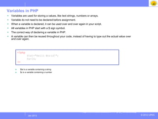 Variables in PHP
   Variables are used for storing a values, like text strings, numbers or arrays.
   Variable do not need to be declared before assignment.
   When a variable is declared, it can be used over and over again in your script.
   All variables in PHP start with a $ sign symbol.
   The correct way of declaring a variable in PHP.
   A variable can then be reused throughout your code, instead of having to type out the actual value over
    and over again.




           <?php
                   $txt="Hello World!";
                   $x=16;
           ?>

       ►    $txt is a variable containing a string
       ►    $x is a variable containing a number




                                                                   http://www.w3schools.com/PHP/php_variables.asp
                   Jul 2012
                    Jan 2013                                                                                        © 2012 UPES
 
