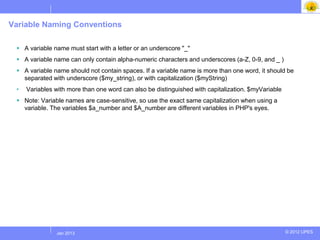 Variable Naming Conventions

  A variable name must start with a letter or an underscore "_"
  A variable name can only contain alpha-numeric characters and underscores (a-Z, 0-9, and _ )
  A variable name should not contain spaces. If a variable name is more than one word, it should be
   separated with underscore ($my_string), or with capitalization ($myString)
 •   Variables with more than one word can also be distinguished with capitalization. $myVariable
  Note: Variable names are case-sensitive, so use the exact same capitalization when using a
   variable. The variables $a_number and $A_number are different variables in PHP's eyes.




              Jul 2012
               Jan 2013                                                                             © 2012 UPES
 