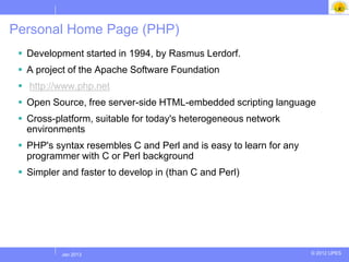 Personal Home Page (PHP)
  Development started in 1994, by Rasmus Lerdorf.
  A project of the Apache Software Foundation
  http://www.php.net
  Open Source, free server-side HTML-embedded scripting language
  Cross-platform, suitable for today's heterogeneous network
   environments
  PHP's syntax resembles C and Perl and is easy to learn for any
   programmer with C or Perl background
  Simpler and faster to develop in (than C and Perl)




          Jul 2012
           Jan 2013                                                 © 2012 UPES
 