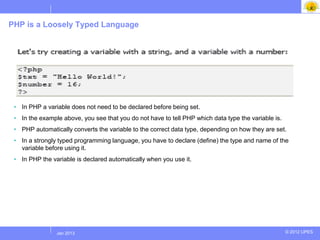 PHP is a Loosely Typed Language




 • In PHP a variable does not need to be declared before being set.
 • In the example above, you see that you do not have to tell PHP which data type the variable is.
 • PHP automatically converts the variable to the correct data type, depending on how they are set.
 • In a strongly typed programming language, you have to declare (define) the type and name of the
   variable before using it.
 • In PHP the variable is declared automatically when you use it.




               Jul 2012
                Jan 2013                                                                             © 2012 UPES
 