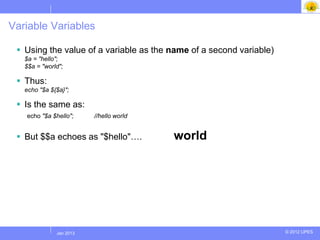 Variable Variables

  Using the value of a variable as the name of a second variable)
   $a = "hello";
   $$a = "world";

  Thus:
   echo "$a ${$a}";

  Is the same as:
   echo "$a $hello";     //hello world


  But $$a echoes as "$hello"….          world




             Jul 2012
              Jan 2013                                               © 2012 UPES
 