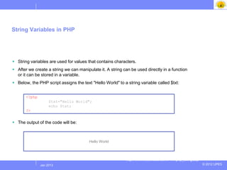 String Variables in PHP




 String variables are used for values that contains characters.
 After we create a string we can manipulate it. A string can be used directly in a function
  or it can be stored in a variable.
 Below, the PHP script assigns the text "Hello World" to a string variable called $txt:


       <?php
                     $txt="Hello World";
                     echo $txt;
       ?>


 The output of the code will be:



                                        Hello World



                                                            http://www.w3schools.com/PHP/php_string.asp
               Jul 2012
                Jan 2013                                                                                  © 2012 UPES
 