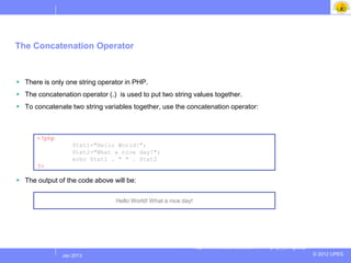 The Concatenation Operator



 There is only one string operator in PHP.
 The concatenation operator (.) is used to put two string values together.
 To concatenate two string variables together, use the concatenation operator:



      <?php
                   $txt1="Hello World!";
                   $txt2="What a nice day!";
                   echo $txt1 . " " . $txt2;
      ?>

 The output of the code above will be:

                                 Hello World! What a nice day!




                                                                 http://www.w3schools.com/PHP/php_string.asp
              Jul 2012
               Jan 2013                                                                                        © 2012 UPES
 