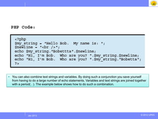  You can also combine text strings and variables. By doing such a conjunction you save yourself
  from having to do a large number of echo statements. Variables and text strings are joined together
  with a period( . ). The example below shows how to do such a combination.




             Jul 2012
              Jan 2013                                                                           © 2012 UPES
 