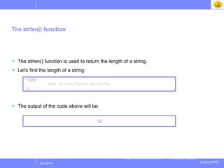 The strlen() function




 The strlen() function is used to return the length of a string.
 Let's find the length of a string:
      <?php
                    echo strlen("Hello world!");
      ?>



 The output of the code above will be:


                                         12




                                                      http://www.w3schools.com/PHP/php_string.asp
              Jul 2012
               Jan 2013                                                                             © 2012 UPES
 