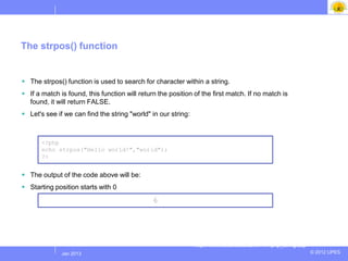 The strpos() function


 The strpos() function is used to search for character within a string.
 If a match is found, this function will return the position of the first match. If no match is
  found, it will return FALSE.
 Let's see if we can find the string "world" in our string:



       <?php
       echo strpos("Hello world!","world");
       ?>


 The output of the code above will be:
 Starting position starts with 0
                                               6




                                                               http://www.w3schools.com/PHP/php_string.asp
             Jul 2012
              Jan 2013                                                                                       © 2012 UPES
 