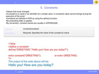 5. Constants
•Values that never changes
•A constant is a name or an identifier for a simple value. In constants value cannot change during the
execution of the script
•Constants are defined in PHP by using the define() function.
•No preceding dollar is applied.
•By convention, constant names are usually in UPPERCASE.


Syntax              constant(constant)

constant            Required. Specifies the name of the constant to check



  Example
  <?php
  //define a constant
  define("GREETING","Hello you! How are you today?");

  echo constant("GREETING");                              or echo GREETING;
  ?>
  The output of the code above will be:
  Hello you! How are you today?
            Jul 2012
             Jan 2013                                                                             © 2012 UPES
 