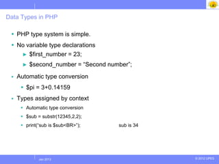 Data Types in PHP

  PHP type system is simple.
  No variable type declarations
    ► $first_number = 23;

      ►   $second_number = “Second number”;
    Automatic type conversion
       $pi = 3+0.14159
    Types assigned by context
       Automatic type conversion
       $sub = substr(12345,2,2);
       print(“sub is $sub<BR>”);     sub is 34




             Jul 2012
              Jan 2013                            © 2012 UPES
 