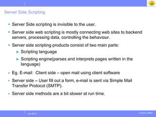 Server Side Scripting

  Server Side scripting is invisible to the user.
  Server side web scripting is mostly connecting web sites to backend
   servers, processing data, controlling the behaviour.
  Server side scripting products consist of two main parts:
    ► Scripting language

       ►   Scripting engine(parses and interprets pages written in the
           language)
    Eg. E-mail: Client side – open mail using client software
    Server side – User fill out a form, e-mail is sent via Simple Mail
     Transfer Protocol (SMTP).
    Server side methods are a bit slower at run time.



             Jul 2012
              Jan 2013                                                    © 2012 UPES
 
