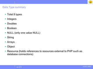 Data Type summary

  Total 8 types
  Integers
  Doubles
  Boolean
  NULL (only one value NULL)
  String
  Arrays
  Object
  Resource (holds references to resources external to PHP such as
   database connections)



            Jul 2012
             Jan 2013                                                © 2012 UPES
 