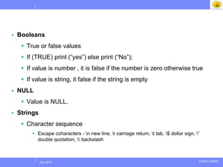    Booleans
      True or false values
      If (TRUE) print (“yes”) else print (“No”);
      If value is number , it is false if the number is zero otherwise true
      If value is string, it false if the string is empty
   NULL
      Value is NULL.
   Strings
      Character sequence
          Escape ccharacters - n new line, r carriage return, t tab, $ dollor sign, ”
           double quotation,  backslash



           Jul 2012
            Jan 2013                                                                      © 2012 UPES
 