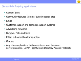 Server Side Scripting applications

   Content Sites
   Community features (forums, bulletin boards etc)
   Email
   Customer support and technical support systems
   Advertising networks
   Surveys, Polls and tests
   Filling out submitting forms online
   Games
   Any other applications that needs to connect back end
    server(database, LDAP – Lightweight Directory Access Protocol)



            Jul 2012
             Jan 2013                                                © 2012 UPES
 