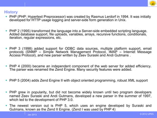History
 PHP (PHP: Hypertext Preprocessor) was created by Rasmus Lerdorf in 1994. It was initially
  developed for HTTP usage logging and server-side form generation in Unix.


 PHP 2 (1995) transformed the language into a Server-side embedded scripting language.
  Added database support, file uploads, variables, arrays, recursive functions, conditionals,
  iteration, regular expressions, etc.


 PHP 3 (1998) added support for ODBC data sources, multiple platform support, email
  protocols (SNMP – Simple Network Management Protocol, IMAP – Internet Message
  Access Protocol), and new parser written by Zeev Suraski and Andi Gutmans .


 PHP 4 (2000) became an independent component of the web server for added efficiency.
  The parser was renamed the Zend Engine. Many security features were added.


 PHP 5 (2004) adds Zend Engine II with object oriented programming, robust XML support


 PHP grew in popularity, but did not become widely known until two program developers
  named Zeev Suraski and Andi Gutmans, developed a new parser in the summer of 1997,
  which led to the development of PHP 3.0.
 The newest version out is PHP 5, which uses an engine developed by Suraski and
  Gutmans, known as the Zend II Engine. (Zend I was used by PHP 4)
             Jul 2012
              Jan 2013                                                                  © 2012 UPES
 